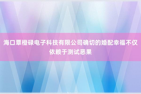 海口覃橙碌电子科技有限公司确切的婚配幸福不仅依赖于测试恶果