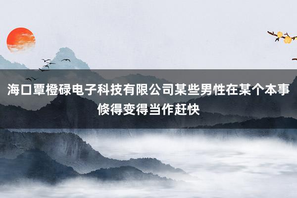 海口覃橙碌电子科技有限公司某些男性在某个本事倏得变得当作赶快