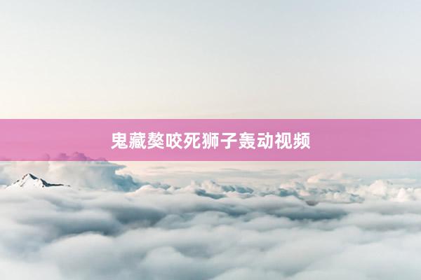 鬼藏獒咬死狮子轰动视频